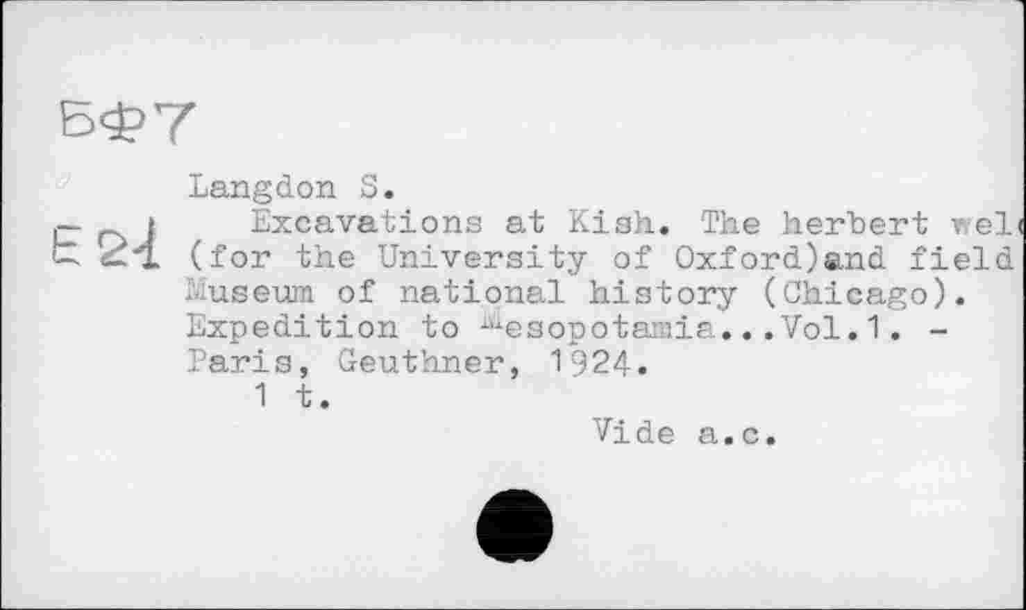 ﻿БФ7
Langdon S
j— j Excavations at Kish. The herbert v,el< t ^4. (for the University of Oxford)and field
Museum of national history (Chicago) Expedition to Mesopotamia...Vol.1. -Paris, Geuthner, 1924.
1 t.
Vide a.c